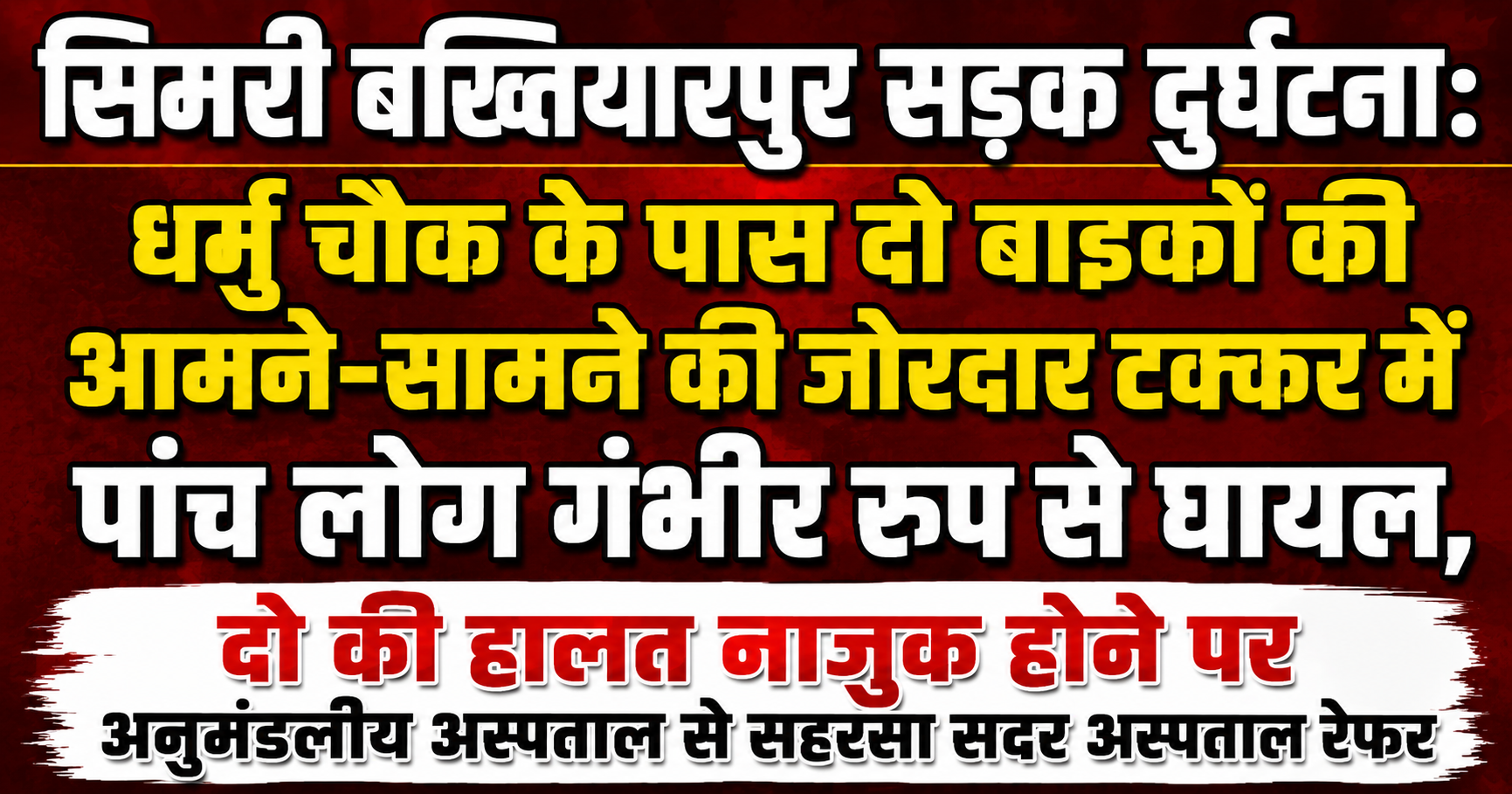 सिमरी बख्तियारपुर सड़क दुर्घटना: धर्मु चौक के पास दो बाइकों की आमने-सामने की जोरदार टक्कर में पांच लोग गंभीर रूप से घायल, दो की हालत नाजुक होने पर अनुमंडलीय अस्पताल से सहरसा सदर अस्पताल रेफर