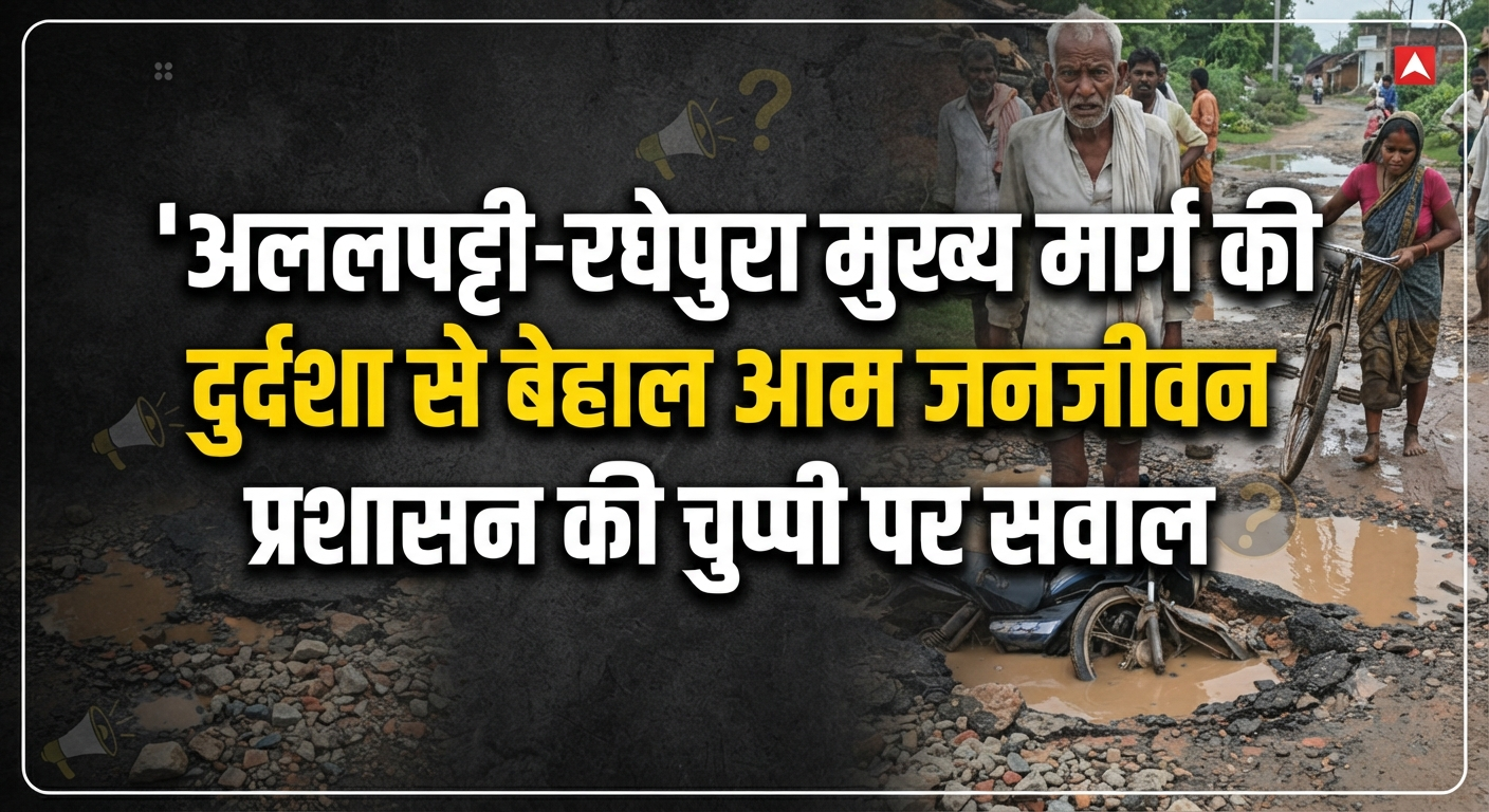 सड़क या मौत का गड्ढा? अललपट्टी-रघेपुरा मुख्य मार्ग की दुर्दशा से बेहाल आम जनजीवन, प्रशासन की चुप्पी पर सवाल